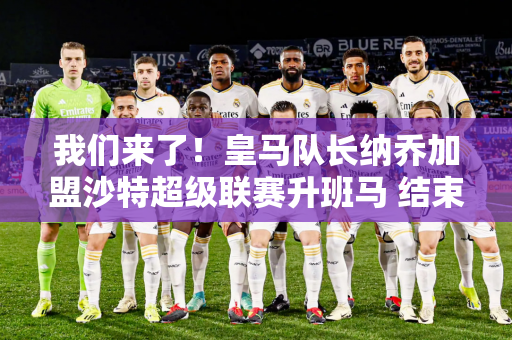 我们来了！皇马队长纳乔加盟沙特超级联赛升班马 结束23年皇马生涯