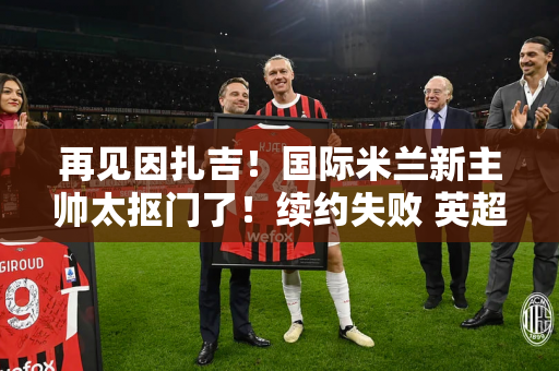 再见因扎吉！国际米兰新主帅太抠门了！续约失败 英超挖人 错过张康阳