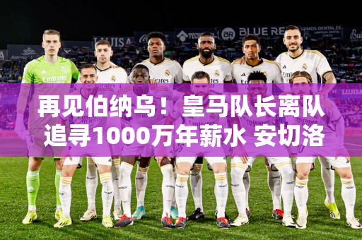 再见伯纳乌！皇马队长离队 追寻1000万年薪水 安切洛蒂留不住他