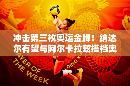 冲击第三枚奥运金牌！纳达尔有望与阿尔卡拉兹搭档奥运双打