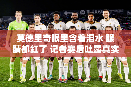 莫德里奇眼里含着泪水 眼睛都红了 记者赛后吐露真实感受：请永远不要退役！