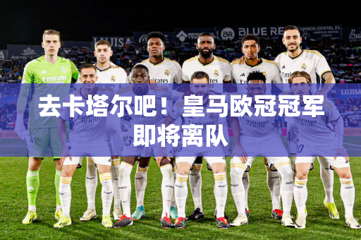 去卡塔尔吧！皇马欧冠冠军即将离队
