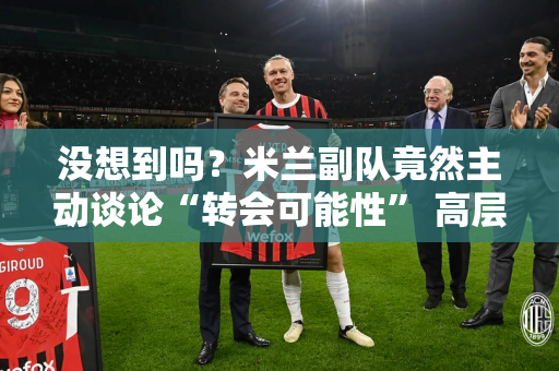 没想到吗？米兰副队竟然主动谈论“转会可能性” 高层现在可能睡不着觉了