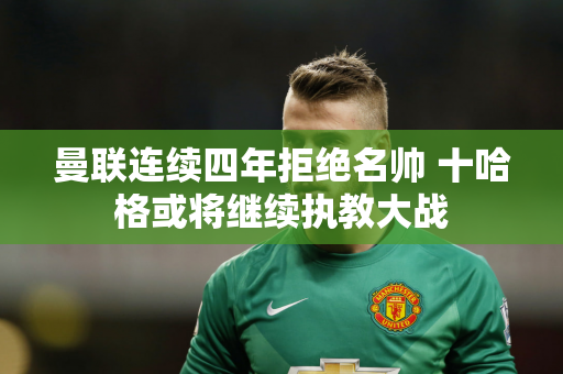 曼联连续四年拒绝名帅 十哈格或将继续执教大战