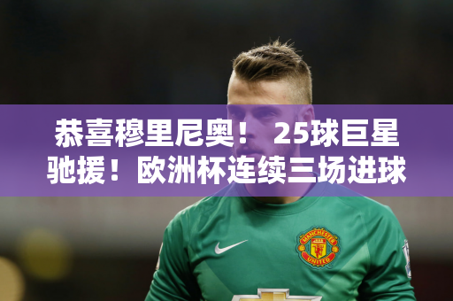 恭喜穆里尼奥！ 25球巨星驰援！欧洲杯连续三场进球 师徒重聚争夺欧冠