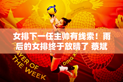 女排下一任主帅有线索！雨后的女排终于放晴了 蔡斌下课后迟早会发生什么？