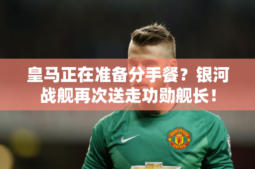 皇马正在准备分手餐？银河战舰再次送走功勋舰长！