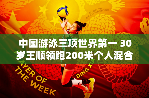 中国游泳三项世界第一 30岁王顺领跑200米个人混合泳 巴黎奥运会或卫冕