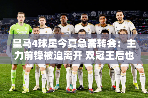 皇马4球星今夏急需转会：主力前锋被迫离开 双冠王后也不愿意担任替补