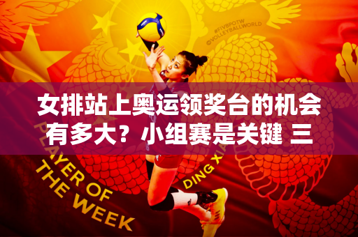 女排站上奥运领奖台的机会有多大？小组赛是关键 三大核心大胆表态