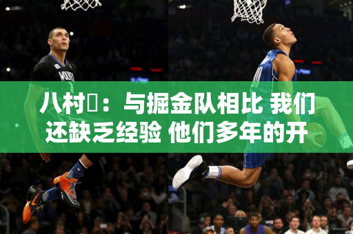 八村塁：与掘金队相比 我们还缺乏经验 他们多年的开始合作太稳定了 我们必须在整个比赛中保持专注