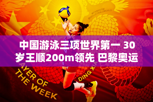 中国游泳三项世界第一 30岁王顺200m领先 巴黎奥运会有望卫冕