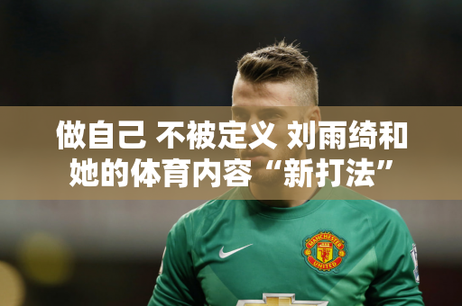 做自己 不被定义 刘雨绮和她的体育内容“新打法”