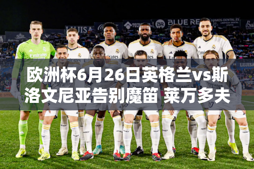 欧洲杯6月26日英格兰vs斯洛文尼亚告别魔笛 莱万多夫斯基今晚会买票回家吗？