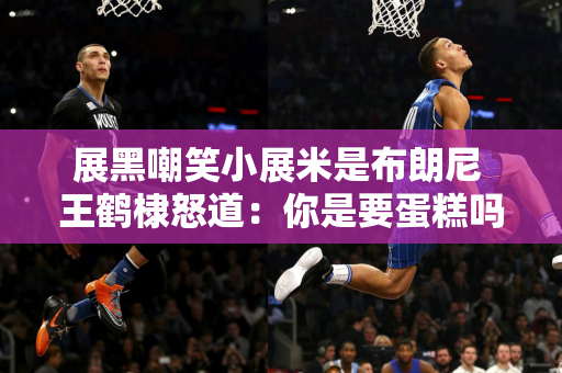 展黑嘲笑小展米是布朗尼 王鹤棣怒道：你是要蛋糕吗？