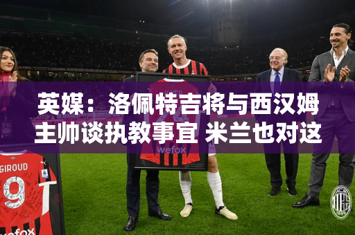 英媒：洛佩特吉将与西汉姆主帅谈执教事宜 米兰也对这位主帅感兴趣