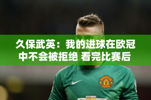 久保武英：我的进球在欧冠中不会被拒绝 看完比赛后 我们知道我们配得上胜利
