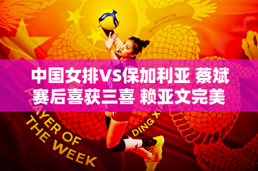 中国女排VS保加利亚 蔡斌赛后喜获三喜 赖亚文完美首秀