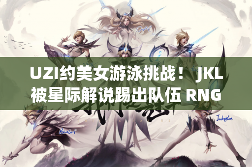 UZI约美女游泳挑战！ JKL被星际解说踢出队伍 RNG经理回应介入训练