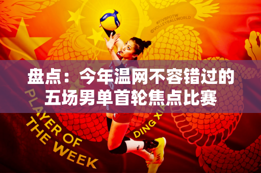 盘点：今年温网不容错过的五场男单首轮焦点比赛