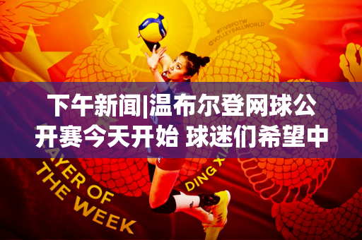 下午新闻|温布尔登网球公开赛今天开始 球迷们希望中国队能在九场比赛中晋级第七名 张之祯和郑钦文一定能赢吗？