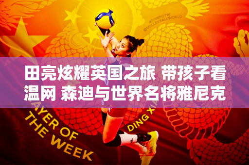 田亮炫耀英国之旅 带孩子看温网 森迪与世界名将雅尼克·辛纳合影