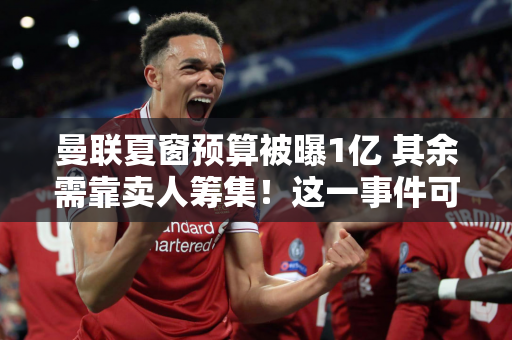 曼联夏窗预算被曝1亿 其余需靠卖人筹集！这一事件可能有助于十巫婆减薪并保住工作