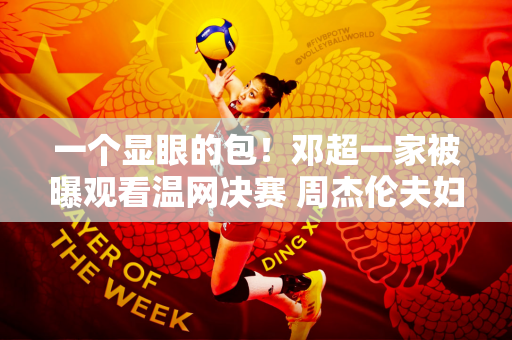 一个显眼的包！邓超一家被曝观看温网决赛 周杰伦夫妇也现身男单决赛