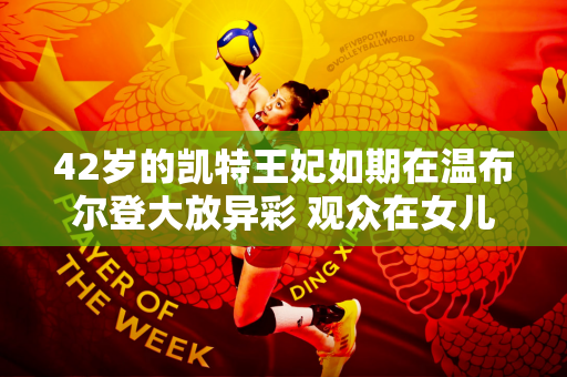 42岁的凯特王妃如期在温布尔登大放异彩 观众在女儿和妹妹的陪同下起立为她鼓掌