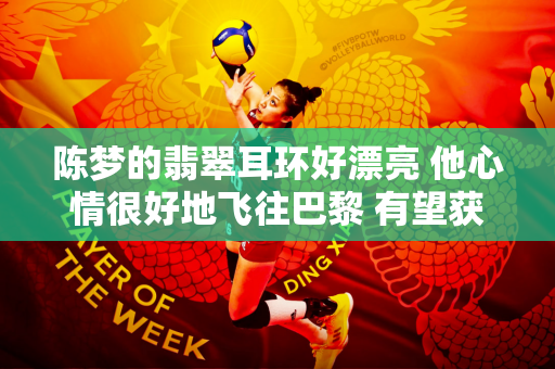 陈梦的翡翠耳环好漂亮 他心情很好地飞往巴黎 有望获得四枚奥运冠军