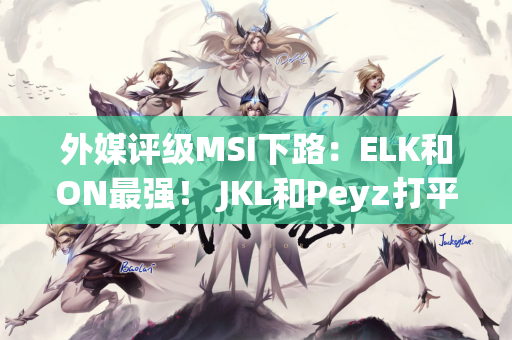 外媒评级MSI下路：ELK和ON最强！ JKL和Peyz打平 Keria高于meiko