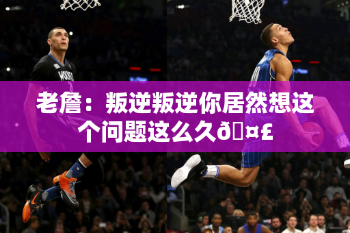 老詹：叛逆叛逆你居然想这个问题这么久🤣