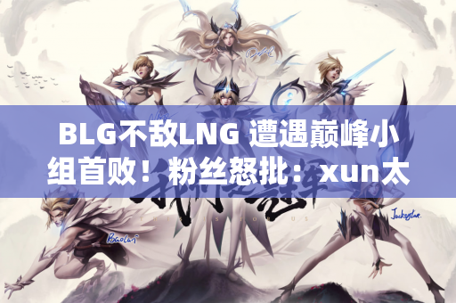 BLG不敌LNG 遭遇巅峰小组首败！粉丝怒批：xun太好了 必须改成wei