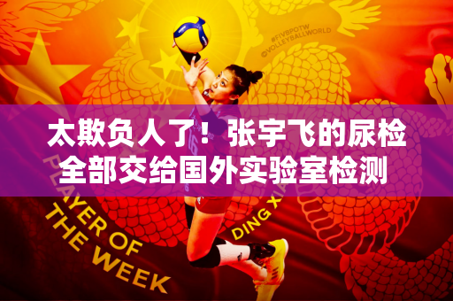 太欺负人了！张宇飞的尿检全部交给国外实验室检测 该测试机构的立场是亲美的