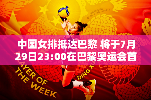 中国女排抵达巴黎 将于7月29日23:00在巴黎奥运会首场比赛中迎战美国女排