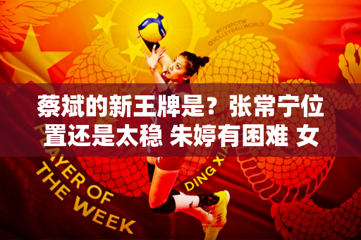 蔡斌的新王牌是？张常宁位置还是太稳 朱婷有困难 女排形成新格局