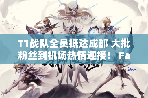 T1战队全员抵达成都 大批粉丝到机场热情迎接！ Faker人气爆棚 直接被包围
