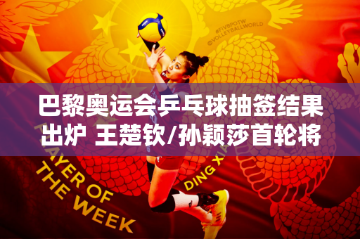 巴黎奥运会乒乓球抽签结果出炉 王楚钦/孙颖莎首轮将对阵阿克萨尔/梅谢夫