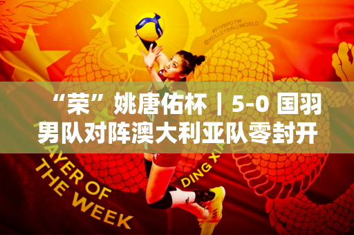 “荣”姚唐佑杯｜5-0 国羽男队对阵澳大利亚队零封开局！