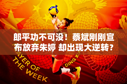 郎平功不可没！蔡斌刚刚宣布放弃朱婷 却出现大逆转？