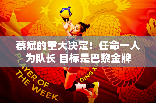蔡斌的重大决定！任命一人为队长 目标是巴黎金牌