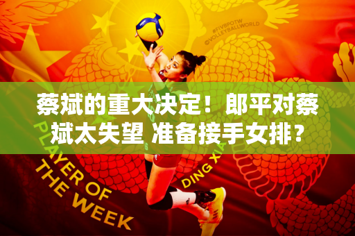 蔡斌的重大决定！郎平对蔡斌太失望 准备接手女排？