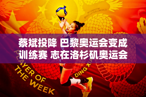 蔡斌投降 巴黎奥运会变成训练赛 志在洛杉矶奥运会夺冠