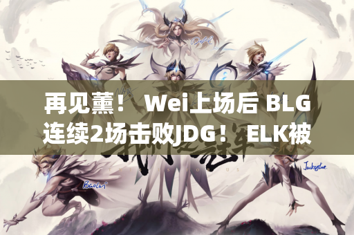 再见薰！ Wei上场后 BLG连续2场击败JDG！ ELK被Ruler多次击杀