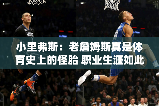 小里弗斯：老詹姆斯真是体育史上的怪胎 职业生涯如此持久 每个赛季的竞技水平都很高