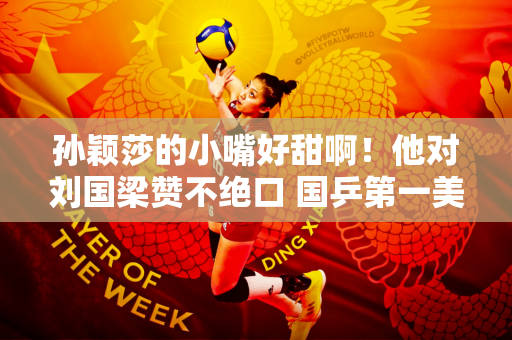 孙颖莎的小嘴好甜啊！他对刘国梁赞不绝口 国乒第一美女脸红了 尴尬了
