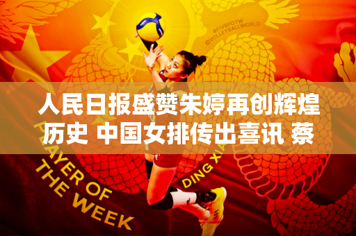 人民日报盛赞朱婷再创辉煌历史 中国女排传出喜讯 蔡彬乐绽放