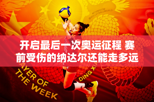 开启最后一次奥运征程 赛前受伤的纳达尔还能走多远？