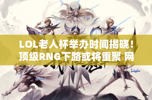 LOL老人杯举办时间揭晓！顶级RNG下路或将重聚 网友喊叶青回来