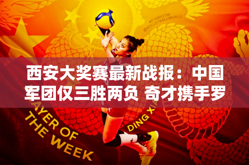 西安大奖赛最新战报：中国军团仅三胜两负 奇才携手罗伯逊晋级！